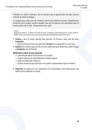 2. Cuidamos con responsabilidad nuestros recursos en familia
13
Educación Primaria
4.° grado
climático en todo el planeta, de tal manera que la generación de este recurso
natural se pone en peligro.
Es urgente que cada uno de nosotros asuma que debemos tomar medidas para
preservar de la mejor manera posible uno de los bienes más preciados para la
conservación de la vida. ¡Empecemos por casa!
 Vuelvo a leer el texto, párrafo por párrafo. Al finalizar cada uno de ellos,
respondo:
— ¿Acerca de qué trata este párrafo? Escribo mis respuestas en una hoja.
 Explico dos razones que me da el texto sobre por qué debemos cuidar el agua
y comparto con mi familia.
Reflexiono sobre lo que aprendí:
— ¿Identifiqué ideas importantes en el texto?
— ¿Logré explicar por qué debemos cuidar el agua?
— ¿Qué me falta por mejorar?
— ¿Cómo la lectura por párrafos me ayudó a comprender mejor el texto?
 Organizo las hojas con mis respuestas en mi portafolio. Esta información me
servirá para elaborar mi cartel.
 