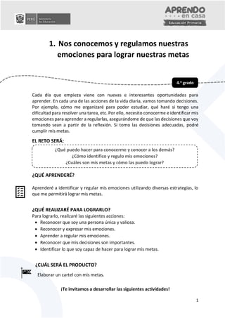1
1. Nos conocemos y regulamos nuestras
emociones para lograr nuestras metas
Cada día que empieza viene con nuevas e interesantes oportunidades para
aprender. En cada una de las acciones de la vida diaria, vamos tomando decisiones.
Por ejemplo, cómo me organizaré para poder estudiar, qué haré si tengo una
dificultad para resolver una tarea, etc. Por ello, necesito conocerme e identificar mis
emociones para aprender a regularlas, asegurándome de que las decisiones que voy
tomando sean a partir de la reflexión. Si tomo las decisiones adecuadas, podré
cumplir mis metas.
EL RETO SERÁ:
¿QUÉ APRENDERÉ?
Aprenderé a identificar y regular mis emociones utilizando diversas estrategias, lo
que me permitirá lograr mis metas.
¿QUÉ REALIZARÉ PARA LOGRARLO?
Para lograrlo, realizaré las siguientes acciones:
 Reconocer que soy una persona única y valiosa.
 Reconocer y expresar mis emociones.
 Aprender a regular mis emociones.
 Reconocer que mis decisiones son importantes.
 Identificar lo que soy capaz de hacer para lograr mis metas.
¿CUÁL SERÁ EL PRODUCTO?
Elaborar un cartel con mis metas.
¡Te invitamos a desarrollar las siguientes actividades!
4.o
grado
¿Qué puedo hacer para conocerme y conocer a los demás?
¿Cómo identifico y regulo mis emociones?
¿Cuáles son mis metas y cómo las puedo lograr?
 