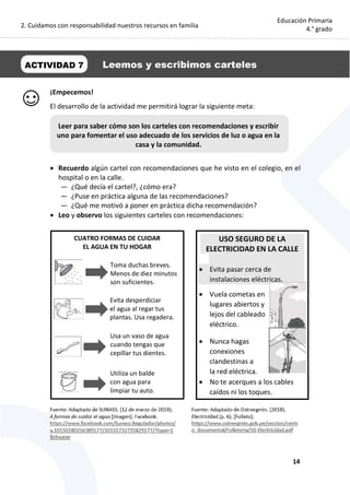 2. Cuidamos con responsabilidad nuestros recursos en familia
14
Educación Primaria
4.° grado
¡Empecemos!
El desarrollo de la actividad me permitirá lograr la siguiente meta:
 Recuerdo algún cartel con recomendaciones que he visto en el colegio, en el
hospital o en la calle.
— ¿Qué decía el cartel?, ¿cómo era?
— ¿Puse en práctica alguna de las recomendaciones?
— ¿Qué me motivó a poner en práctica dicha recomendación?
 Leo y observo los siguientes carteles con recomendaciones:
CUATRO FORMAS DE CUIDAR
EL AGUA EN TU HOGAR
ACTIVIDAD 7 Leemos y escribimos carteles
Leer para saber cómo son los carteles con recomendaciones y escribir
uno para fomentar el uso adecuado de los servicios de luz o agua en la
casa y la comunidad.
Toma duchas breves.
Menos de diez minutos
son suficientes.
Evita desperdiciar
el agua al regar tus
plantas. Usa regadera.
Usa un vaso de agua
cuando tengas que
cepillar tus dientes.
Utiliza un balde
con agua para
limpiar tu auto.
USO SEGURO DE LA
ELECTRICIDAD EN LA CALLE
 Evita pasar cerca de
instalaciones eléctricas.
 Vuela cometas en
lugares abiertos y
lejos del cableado
eléctrico.
 Nunca hagas
conexiones
clandestinas a
la red eléctrica.
 No te acerques a los cables
caídos ni los toques.
 