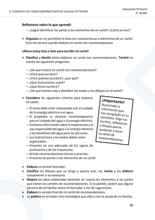 2. Cuidamos con responsabilidad nuestros recursos en familia
16
Educación Primaria
4.° grado
Reflexiono sobre lo que aprendí:
— ¿Logré identificar las partes o los elementos de un cartel? ¿Cómo lo hice?
 Organizo en mi portafolio la lista con características o elementos de un cartel.
Esto me servirá cuando elabore mi cartel con recomendaciones.
¡Ahora estoy lista o listo para escribir mi cartel!
 Planifico y diseño cómo elaborar mi cartel con recomendaciones. Tendré en
cuenta las siguientes preguntas:
— ¿De qué tratará mi cartel con recomendaciones?
— ¿Para qué escribiré?
— ¿Para quiénes escribiré?, ¿por qué?
— ¿Qué ilustraciones usaré?
— ¿Qué título escribiré?
— ¿De qué manera voy a distribuir los textos y los dibujos en el cartel?
 Considero los siguientes criterios para elaborar
mi cartel:
— El tema debe estar relacionado con el cuidado
de la energía eléctrica o el agua.
— El propósito es alcanzar recomendaciones
para el cuidado del agua o la energía eléctrica.
— Contiene información sobre la importancia y el
uso responsable del agua o la energía eléctrica
y los beneficios del agua para las personas.
— Las ilustraciones y los textos deben estar
organizados.
— Presenta un uso adecuado de los signos de
puntuación y de las mayúsculas.
— Brinda recomendaciones breves y precisas.
— Presenta las partes o los elementos de un cartel.
 Elaboro un primer borrador.
 Clasifico los dibujos que ya tengo y quiero usar, los reviso y los elaboro
nuevamente si es necesario.
 Mejoro las ideas elaboradas teniendo en cuenta los elementos o las partes
que tienen los carteles de recomendaciones. Si es posible, pediré que alguna
persona de mi familia revise mi borrador y me dé sugerencias.
 Elaboro la versión final de mi cartel de recomendaciones.
 Lo publico en el mejor sitio estratégico que elija o con la ayuda de mi familia.
 