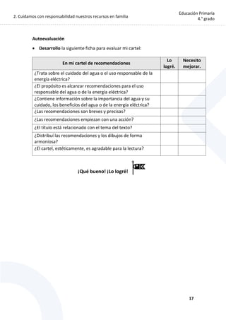 2. Cuidamos con responsabilidad nuestros recursos en familia
17
Educación Primaria
4.° grado
Autoevaluación
 Desarrollo la siguiente ficha para evaluar mi cartel:
En mi cartel de recomendaciones
Lo
logré.
Necesito
mejorar.
¿Trata sobre el cuidado del agua o el uso responsable de la
energía eléctrica?
¿El propósito es alcanzar recomendaciones para el uso
responsable del agua o de la energía eléctrica?
¿Contiene información sobre la importancia del agua y su
cuidado, los beneficios del agua o de la energía eléctrica?
¿Las recomendaciones son breves y precisas?
¿Las recomendaciones empiezan con una acción?
¿El título está relacionado con el tema del texto?
¿Distribuí las recomendaciones y los dibujos de forma
armoniosa?
¿El cartel, estéticamente, es agradable para la lectura?
¡Qué bueno! ¡Lo logré!
 