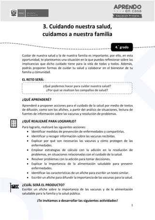 0
1
3. Cuidando nuestra salud,
cuidamos a nuestra familia
Cuidar de nuestra salud y la de nuestra familia es importante; por ello, en esta
oportunidad, te planteamos una situación en la que puedas reflexionar sobre las
implicancias que dicho cuidado tiene para la vida de todas y todos. Además,
podrás proponer formas de cuidar tu salud y colaborar en el bienestar de tu
familia y comunidad.
EL RETO SERÁ:
¿QUÉ APRENDERÉ?
Aprenderé a proponer acciones para el cuidado de la salud por medio de textos
de difusión, como son los afiches, a partir del análisis de situaciones, lectura de
fuentes de información sobre las vacunas y resolución de problemas.
¿QUÉ REALIZARÉ PARA LOGRARLO?
Para lograrlo, realizaré las siguientes acciones:
 Identificar medidas de prevención de enfermedades y compartirlas.
 Identificar y recoger información sobre las vacunas recibidas.
 Explicar por qué son necesarias las vacunas y cómo protegen de las
enfermedades.
 Emplear estrategias de cálculo con la adición en la resolución de
problemas, en situaciones relacionadas con el cuidado de la salud.
 Resolver problemas con la adición para tomar decisiones.
 Explicar la importancia de la alimentación saludable para prevenir
enfermedades.
 Identificar las características de un afiche para escribir un texto similar.
 Escribir un afiche para difundir la importancia de las vacunas para la salud.
¿CUÁL SERÁ EL PRODUCTO?
Escribir un afiche sobre la importancia de las vacunas y de la alimentación
saludable para la familia y la salud pública.
¡Te invitamos a desarrollar las siguientes actividades!
4.°
grado
¿Qué podemos hacer para cuidar nuestra salud?
¿Por qué se realizan las campañas de salud?
 