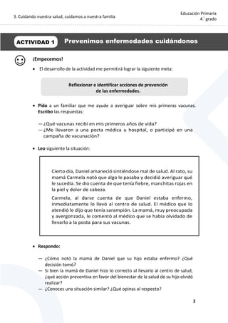 3. Cuidando nuestra salud, cuidamos a nuestra familia
2
Educación Primaria
4.°
grado
¡Empecemos!
 El desarrollo de la actividad me permitirá lograr la siguiente meta:
 Pido a un familiar que me ayude a averiguar sobre mis primeras vacunas.
Escribo las respuestas:
— ¿Qué vacunas recibí en mis primeros años de vida?
— ¿Me llevaron a una posta médica u hospital, o participé en una
campaña de vacunación?
 Leo siguiente la situación:
 Respondo:
— ¿Cómo notó la mamá de Daniel que su hijo estaba enfermo? ¿Qué
decisión tomó?
— Si bien la mamá de Daniel hizo lo correcto al llevarlo al centro de salud,
¿qué acción preventiva en favor del bienestar de la salud de su hijo olvidó
realizar?
— ¿Conoces una situación similar? ¿Qué opinas al respecto?
Cierto día, Daniel amaneció sintiéndose mal de salud. Al rato, su
mamá Carmela notó que algo le pasaba y decidió averiguar qué
le sucedía. Se dio cuenta de que tenía fiebre, manchitas rojas en
la piel y dolor de cabeza.
Carmela, al darse cuenta de que Daniel estaba enfermo,
inmediatamente lo llevó al centro de salud. El médico que lo
atendió le dijo que tenía sarampión. La mamá, muy preocupada
y avergonzada, le comentó al médico que se había olvidado de
llevarlo a la posta para sus vacunas.
ACTIVIDAD 1 Prevenimos enfermedades cuidándonos
Reflexionar e identificar acciones de prevención
de las enfermedades.
 