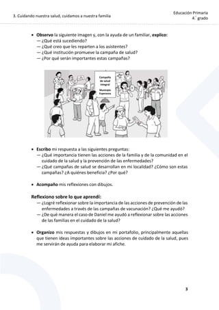 3. Cuidando nuestra salud, cuidamos a nuestra familia
3
Educación Primaria
4.°
grado
 Observo la siguiente imagen y, con la ayuda de un familiar, explico:
— ¿Qué está sucediendo?
— ¿Qué creo que les reparten a los asistentes?
— ¿Qué institución promueve la campaña de salud?
— ¿Por qué serán importantes estas campañas?
 Escribo mi respuesta a las siguientes preguntas:
— ¿Qué importancia tienen las acciones de la familia y de la comunidad en el
cuidado de la salud y la prevención de las enfermedades?
— ¿Qué campañas de salud se desarrollan en mi localidad? ¿Cómo son estas
campañas? ¿A quiénes beneficia? ¿Por qué?
 Acompaño mis reflexiones con dibujos.
Reflexiono sobre lo que aprendí:
— ¿Logré reflexionar sobre la importancia de las acciones de prevención de las
enfermedades a través de las campañas de vacunación? ¿Qué me ayudó?
— ¿De qué manera el caso de Daniel me ayudó a reflexionar sobre las acciones
de las familias en el cuidado de la salud?
 Organizo mis respuestas y dibujos en mi portafolio, principalmente aquellas
que tienen ideas importantes sobre las acciones de cuidado de la salud, pues
me servirán de ayuda para elaborar mi afiche.
Campaña
de salud
integral
Municipio
Esperanza
 