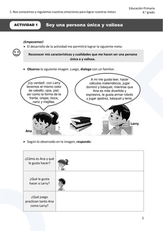 1. Nos conocemos y regulamos nuestras emociones para lograr nuestras metas
2
Educación Primaria
4.o
grado
¡Empecemos!
 El desarrollo de la actividad me permitirá lograr la siguiente meta:
 Observo la siguiente imagen. Luego, dialogo con un familiar.
 Según lo observado en la imagen, respondo:
¿Cómo es Ana y qué
le gusta hacer?
¿Qué le gusta
hacer a Larry?
¿Qué juego
practican tanto Ana
como Larry?
ACTIVIDAD 1 Soy una persona única y valiosa
Reconocer mis características y cualidades que me hacen ser una persona
única o y valiosa.
Ana
Larry
¡Uy verdad!, con Larry
tenemos el mismo color
de cabello, ojos, piel,
así como la forma de la
frente, orejas, boca,
nariz y mejillas.
A mí me gusta leer, hacer
cálculos matemáticos, jugar
dominó y básquet; mientras que
Ana es más divertida y
expresiva, le gusta armar robots
y jugar ajedrez, básquet y tenis.
 