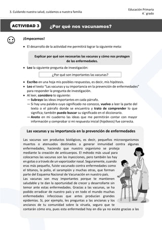 3. Cuidando nuestra salud, cuidamos a nuestra familia
6
Educación Primaria
4.°
grado
¡Empecemos!
 El desarrollo de la actividad me permitirá lograr la siguiente meta:
 Leo la siguiente pregunta de investigación:
¿Por qué son importantes las vacunas?
 Escribo en una hoja mis posibles respuestas, es decir, mis hipótesis.
 Leo el texto “Las vacunas y su importancia en la prevención de enfermedades”
para responder la pregunta de investigación.
 Al leer, considero lo siguiente:
— Subrayo las ideas importantes en cada párrafo.
— Si hay una palabra cuyo significado no conozco, vuelvo a leer la parte del
texto o el párrafo donde se encuentra y trato de comprender lo que
significa; también puedo buscar su significado en el diccionario.
— Anoto en mi cuaderno las ideas que me permitirán contar con mayor
información y comprobar si mi respuesta inicial (hipótesis) fue correcta.
Las vacunas y su importancia en la prevención de enfermedades
Las vacunas son productos biológicos, es decir, pequeños microorganismos
muertos o atenuados destinados a generar inmunidad contra algunas
enfermedades, haciendo que nuestro organismo se proteja
mediante la creación de anticuerpos. El método más usual para
colocarnos las vacunas son las inyecciones, pero también las hay
en gotas o a través de un vaporizador nasal. Seguramente, cuando
eras más pequeño, fuiste vacunado contra enfermedades como
el tétanos, la polio, el sarampión y muchas otras, que forman
parte del Esquema Nacional de Vacunación en nuestro país.
Las vacunas son muy importantes porque te mantienen
saludable y te dan la oportunidad de crecer y desarrollarte sin
temor ante estas enfermedades. Gracias a las vacunas, se ha
podido erradicar de nuestro país y en todo el mundo muchas
enfermedades infecciosas que antes producían grandes
epidemias. Si, por ejemplo, les preguntas a las ancianas y los
ancianos de tu comunidad sobre la viruela, seguro que te
contarán cómo era, pues esta enfermedad hoy en día ya no existe gracias a las
ACTIVIDAD 3 ¿Por qué nos vacunamos?
Explicar por qué son necesarias las vacunas y cómo nos protegen
de las enfermedades.
 