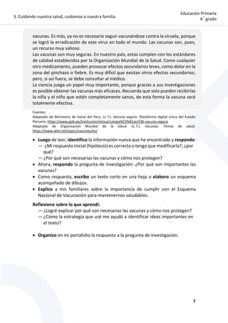 3. Cuidando nuestra salud, cuidamos a nuestra familia
7
Educación Primaria
4.°
grado
vacunas. Es más, ya no es necesario seguir vacunándose contra la viruela, porque
se logró la erradicación de este virus en todo el mundo. Las vacunas son, pues,
un recurso muy valioso.
Las vacunas son muy seguras. En nuestro país, estas cumplen con los estándares
de calidad establecidos por la Organización Mundial de la Salud. Como cualquier
otro medicamento, pueden provocar efectos secundarios leves, como dolor en la
zona del pinchazo o fiebre. Es muy difícil que existan otros efectos secundarios;
pero, si así fuera, se debe consultar al médico.
La ciencia juega un papel muy importante, porque gracias a sus investigaciones
es posible obtener las vacunas más eficaces. Recuerda que solo pueden recibirlas
la niña y el niño que estén completamente sanos, de esta forma la vacuna será
totalmente efectiva.
Fuentes:
Adaptado de Ministerio de Salud del Perú. (s. f.). Vacuna segura. Plataforma digital única del Estado
Peruano. https://www.gob.pe/institucion/minsa/campa%C3%B1as/536-vacuna-segura
Adaptado de Organización Mundial de la Salud. (s. f.). Vacunas. Temas de salud.
https://www.who.int/topics/vaccines/es/
 Luego de leer, identifico la información nueva que he encontrado y respondo:
— ¿Mi respuesta inicial (hipótesis) es correcta o tengo que modificarla?, ¿por
qué?
— ¿Por qué son necesarias las vacunas y cómo nos protegen?
 Ahora, respondo la pregunta de investigación: ¿Por qué son importantes las
vacunas?
 Como respuesta, escribo un texto corto en una hoja o elaboro un esquema
acompañado de dibujos.
 Explico a mis familiares sobre la importancia de cumplir con el Esquema
Nacional de Vacunación para mantenernos saludables.
Reflexiono sobre lo que aprendí:
— ¿Logré explicar por qué son necesarias las vacunas y cómo nos protegen?
— ¿Cómo la estrategia que usé me ayudó a identificar ideas importantes en
el texto?
 Organizo en mi portafolio la respuesta a la pregunta de investigación.
 
