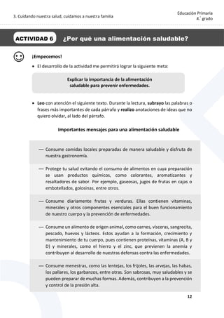 3. Cuidando nuestra salud, cuidamos a nuestra familia
12
Educación Primaria
4.°
grado
¡Empecemos!
 El desarrollo de la actividad me permitirá lograr la siguiente meta:
 Leo con atención el siguiente texto. Durante la lectura, subrayo las palabras o
frases más importantes de cada párrafo y realizo anotaciones de ideas que no
quiero olvidar, al lado del párrafo.
Importantes mensajes para una alimentación saludable
— Consume comidas locales preparadas de manera saludable y disfruta de
nuestra gastronomía.
— Protege tu salud evitando el consumo de alimentos en cuya preparación
se usan productos químicos, como colorantes, aromatizantes y
resaltadores de sabor. Por ejemplo, gaseosas, jugos de frutas en cajas o
embotellados, golosinas, entre otros.
— Consume diariamente frutas y verduras. Ellas contienen vitaminas,
minerales y otros componentes esenciales para el buen funcionamiento
de nuestro cuerpo y la prevención de enfermedades.
— Consume un alimento de origen animal, como carnes, vísceras, sangrecita,
pescado, huevos y lácteos. Estos ayudan a la formación, crecimiento y
mantenimiento de tu cuerpo, pues contienen proteínas, vitaminas (A, B y
D) y minerales, como el hierro y el zinc, que previenen la anemia y
contribuyen al desarrollo de nuestras defensas contra las enfermedades.
— Consume menestras, como las lentejas, los frijoles, las arvejas, las habas,
los pallares, los garbanzos, entre otras. Son sabrosas, muy saludables y se
pueden preparar de muchas formas. Además, contribuyen a la prevención
y control de la presión alta.
ACTIVIDAD 6 ¿Por qué una alimentación saludable?
Explicar la importancia de la alimentación
saludable para prevenir enfermedades.
 