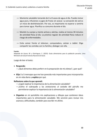 3. Cuidando nuestra salud, cuidamos a nuestra familia
13
Educación Primaria
4.°
grado
— Mantente saludable tomando de 6 a 8 vasos de agua al día. Puedes tomar
agua pura, infusiones o jugos de frutas sin azúcar. La sensación de sed es
un inicio de deshidratación. Por eso, es importante no esperar a sentirla
para tomar agua. Planifica su consumo durante el día.
— Mantén tu cuerpo y mente activos y alertas, realiza al menos 30 minutos
de actividad física al día. La práctica regular de actividad física reduce el
riesgo de enfermedades.
— Evita comer frente al televisor, computadora, celular o tablet. Elige
compartir las comidas con tu familia y dialogar con ella.
Fuente:
Adaptado de Lázaro, M. y Domínguez, C. (2019). Guías alimentarias para la población peruana. Lima:
Ministerio de Salud-Instituto Nacional de Salud.
Luego de leer el texto:
 Respondo:
— ¿Qué alimentos debo preferir en la preparación de mis dietas?, ¿por qué?
 Elijo 3 a 5 mensajes que me han parecido más importantes para incorporarlos
en mi vida diaria y explico por qué.
Reflexiono sobre lo que aprendí:
— ¿Logré explicar la importancia de la alimentación saludable?
— ¿Cómo el subrayado y las anotaciones al costado del párrafo me
permitieron explicar la importancia de la alimentación saludable?
 Organizo en mi portafolio mis explicaciones y dibujos que contienen ideas
importantes para la alimentación saludable. Me servirán para revisar mis
avances y dificultades, también para escribir mi afiche.
 