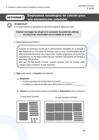3. Cuidando nuestra salud, cuidamos a nuestra familia
14
Educación Primaria
4.°
grado
¡Empecemos!
 El desarrollo de la actividad me permitirá lograr la siguiente meta:
 Leo el siguiente problema:
Carmela se preocupa mucho de la alimentación saludable de su familia y
hoy preparará un rico plato de lentejas, que es muy recomendable por el
alto contenido de hierro con el que nutre nuestro organismo. Al revisar sus
ingredientes, se ha dado cuenta de que necesita 750 gramos de lenteja y
solo tiene 285 gramos.
¿De qué formas puede calcular cuántos gramos más de lenteja debe
comprar para completar lo que necesita?
 Sigo estos pasos y resuelvo el problema.
1. Respondo:
— ¿Cuántos gramos de lenteja tiene Carmela? ______________
— ¿Le faltará o sobrará lentejas para alimentar a su familia? ___________
2. Pienso en un plan para resolver el problema. Represento con mi material.
Lo que tiene Carmela:
ACTIVIDAD 7
Empleamos estrategias de cálculo para
una alimentación saludable
Emplear estrategias de cálculo en la resolución de problemas aditivos,
en situaciones relacionadas con el cuidado de la salud.
Lo que necesita Carmela:
 
