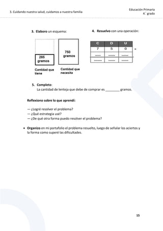 3. Cuidando nuestra salud, cuidamos a nuestra familia
15
Educación Primaria
4.°
grado
5. Completo:
La cantidad de lenteja que debe de comprar es ________ gramos.
Reflexiono sobre lo que aprendí:
— ¿Logré resolver el problema?
— ¿Qué estrategia usé?
— ¿De qué otra forma puedo resolver el problema?
 Organizo en mi portafolio el problema resuelto, luego de señalar los aciertos y
la forma como superé las dificultades.
3. Elaboro un esquema: 4. Resuelvo con una operación:
 