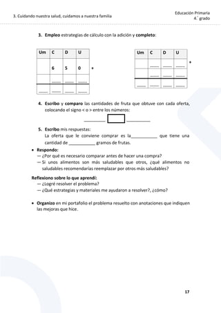 3. Cuidando nuestra salud, cuidamos a nuestra familia
17
Educación Primaria
4.°
grado
3. Empleo estrategias de cálculo con la adición y completo:
4. Escribo y comparo las cantidades de fruta que obtuve con cada oferta,
colocando el signo < o > entre los números:
_________ __________
5. Escribo mis respuestas:
La oferta que le conviene comprar es la___________ que tiene una
cantidad de ___________ gramos de frutas.
 Respondo:
— ¿Por qué es necesario comparar antes de hacer una compra?
— Si unos alimentos son más saludables que otros, ¿qué alimentos no
saludables recomendarías reemplazar por otros más saludables?
Reflexiono sobre lo que aprendí:
— ¿Logré resolver el problema?
— ¿Qué estrategias y materiales me ayudaron a resolver?, ¿cómo?
 Organizo en mi portafolio el problema resuelto con anotaciones que indiquen
las mejoras que hice.
Um C D U
6 5 0 +
......... ......... .........
......... ......... ......... .........
Um C D U
......... ......... .........
+
......... ......... .........
......... ......... ......... .........
.......
 