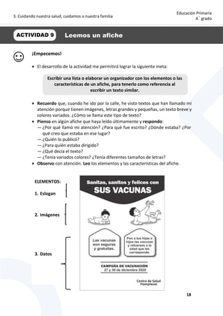3. Cuidando nuestra salud, cuidamos a nuestra familia
18
Educación Primaria
4.°
grado
¡Empecemos!
 El desarrollo de la actividad me permitirá lograr la siguiente meta:
 Recuerdo que, cuando he ido por la calle, he visto textos que han llamado mi
atención porque tienen imágenes, letras grandes y pequeñas, un texto breve y
colores variados. ¿Cómo se llama este tipo de texto?
 Pienso en algún afiche que haya leído últimamente y respondo:
— ¿Por qué llamó mi atención? ¿Para qué fue escrito? ¿Dónde estaba? ¿Por
qué creo que estaba en ese lugar?
— ¿Quién lo publicó?
— ¿Para quién estaba dirigido?
— ¿Qué decía el texto?
— ¿Tenía variados colores? ¿Tenía diferentes tamaños de letras?
 Observo con atención. Leo los elementos y las características del afiche.
ACTIVIDAD 9 Leemos un afiche
Escribir una lista o elaborar un organizador con los elementos o las
características de un afiche, para tenerlo como referencia al
escribir un texto similar.
ELEMENTOS:
1. Eslogan
2. Imágenes
3. Datos
 