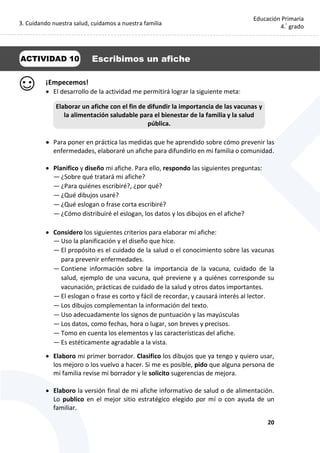 3. Cuidando nuestra salud, cuidamos a nuestra familia
20
Educación Primaria
4.°
grado
¡Empecemos!
 El desarrollo de la actividad me permitirá lograr la siguiente meta:
 Para poner en práctica las medidas que he aprendido sobre cómo prevenir las
enfermedades, elaboraré un afiche para difundirlo en mi familia o comunidad.
 Planifico y diseño mi afiche. Para ello, respondo las siguientes preguntas:
— ¿Sobre qué tratará mi afiche?
— ¿Para quiénes escribiré?, ¿por qué?
— ¿Qué dibujos usaré?
— ¿Qué eslogan o frase corta escribiré?
— ¿Cómo distribuiré el eslogan, los datos y los dibujos en el afiche?
 Considero los siguientes criterios para elaborar mi afiche:
— Uso la planificación y el diseño que hice.
— El propósito es el cuidado de la salud o el conocimiento sobre las vacunas
para prevenir enfermedades.
— Contiene información sobre la importancia de la vacuna, cuidado de la
salud, ejemplo de una vacuna, qué previene y a quiénes corresponde su
vacunación, prácticas de cuidado de la salud y otros datos importantes.
— El eslogan o frase es corto y fácil de recordar, y causará interés al lector.
— Los dibujos complementan la información del texto.
— Uso adecuadamente los signos de puntuación y las mayúsculas
— Los datos, como fechas, hora o lugar, son breves y precisos.
— Tomo en cuenta los elementos y las características del afiche.
— Es estéticamente agradable a la vista.
 Elaboro mi primer borrador. Clasifico los dibujos que ya tengo y quiero usar,
los mejoro o los vuelvo a hacer. Si me es posible, pido que alguna persona de
mi familia revise mi borrador y le solicito sugerencias de mejora.
 Elaboro la versión final de mi afiche informativo de salud o de alimentación.
Lo publico en el mejor sitio estratégico elegido por mí o con ayuda de un
familiar.
Elaborar un afiche con el fin de difundir la importancia de las vacunas y
la alimentación saludable para el bienestar de la familia y la salud
pública.
ACTIVIDAD 10 Escribimos un afiche
 
