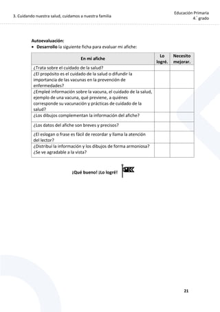 3. Cuidando nuestra salud, cuidamos a nuestra familia
21
Educación Primaria
4.°
grado
Autoevaluación:
 Desarrollo la siguiente ficha para evaluar mi afiche:
En mi afiche
Lo
logré.
Necesito
mejorar.
¿Trata sobre el cuidado de la salud?
¿El propósito es el cuidado de la salud o difundir la
importancia de las vacunas en la prevención de
enfermedades?
¿Empleé información sobre la vacuna, el cuidado de la salud,
ejemplo de una vacuna, qué previene, a quiénes
corresponde su vacunación y prácticas de cuidado de la
salud?
¿Los dibujos complementan la información del afiche?
¿Los datos del afiche son breves y precisos?
¿El eslogan o frase es fácil de recordar y llama la atención
del lector?
¿Distribuí la información y los dibujos de forma armoniosa?
¿Se ve agradable a la vista?
¡Qué bueno! ¡Lo logré!
 