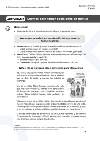 4. Disfrutamos y conservamos nuestra biodiversidad
4
Educación Primaria
4.°
grado
¡Empecemos!
 El desarrollo de la actividad me permitirá lograr la siguiente meta:
 Converso con un familiar y juntos respondemos las siguientes preguntas:
— ¿Qué plantas crecen en nuestra localidad?
— ¿Qué plantas están por desaparecer en nuestra localidad?, ¿por qué?
 Leo el texto “Niñas, niños y jóvenes piden protección para el huarango”. Al
leer, tomo en cuenta lo siguiente:
— Realizo la lectura por párrafos.
— Tomo nota de aquello que me llamó la atención en cada párrafo.
Niñas, niños y jóvenes piden protección para el huarango
Ica.- Ayer, un grupo de niñas, niños y jóvenes realizó
una marcha por las calles de la ciudad de Ica. Pidieron
que se deje de cortar y quemar los árboles de
huarango.
Una de las niñas, María Quispe, escuchó en la radio
que habían encontrado 22 hornos listos para quemar
60 árboles de huarango, con la finalidad de hacer
carbón. Estos árboles habían sido cortados sin
autorización.
Ella conversó con otras niñas, niños y jóvenes de su escuela para ver de qué
manera hacían llegar su preocupación a las autoridades a través de una carta.
Ellos les pedirían que protejan estos árboles que crecen en el desierto, y que,
al ser cortados en grandes cantidades, podrían desaparecer para siempre.
El alcalde de la ciudad de Ica felicitó a las niñas, niños y jóvenes, y los nombró
“Protectores del huarango”. Ofreció ayudar en el cuidado y conservación de
este árbol que está en peligro de extinción.
ACTIVIDAD 2 Leemos para tomar decisiones en familia
Leer un texto para reflexionar sobre la acción de los personajes en
favor de las plantas.
 