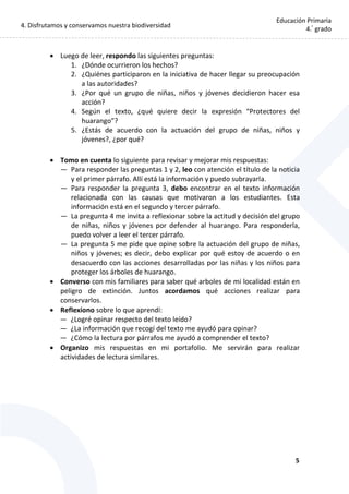 4. Disfrutamos y conservamos nuestra biodiversidad
5
Educación Primaria
4.°
grado
 Luego de leer, respondo las siguientes preguntas:
1. ¿Dónde ocurrieron los hechos?
2. ¿Quiénes participaron en la iniciativa de hacer llegar su preocupación
a las autoridades?
3. ¿Por qué un grupo de niñas, niños y jóvenes decidieron hacer esa
acción?
4. Según el texto, ¿qué quiere decir la expresión “Protectores del
huarango”?
5. ¿Estás de acuerdo con la actuación del grupo de niñas, niños y
jóvenes?, ¿por qué?
 Tomo en cuenta lo siguiente para revisar y mejorar mis respuestas:
— Para responder las preguntas 1 y 2, leo con atención el título de la noticia
y el primer párrafo. Allí está la información y puedo subrayarla.
— Para responder la pregunta 3, debo encontrar en el texto información
relacionada con las causas que motivaron a los estudiantes. Esta
información está en el segundo y tercer párrafo.
— La pregunta 4 me invita a reflexionar sobre la actitud y decisión del grupo
de niñas, niños y jóvenes por defender al huarango. Para responderla,
puedo volver a leer el tercer párrafo.
— La pregunta 5 me pide que opine sobre la actuación del grupo de niñas,
niños y jóvenes; es decir, debo explicar por qué estoy de acuerdo o en
desacuerdo con las acciones desarrolladas por las niñas y los niños para
proteger los árboles de huarango.
 Converso con mis familiares para saber qué arboles de mi localidad están en
peligro de extinción. Juntos acordamos qué acciones realizar para
conservarlos.
 Reflexiono sobre lo que aprendí:
— ¿Logré opinar respecto del texto leído?
— ¿La información que recogí del texto me ayudó para opinar?
— ¿Cómo la lectura por párrafos me ayudó a comprender el texto?
 Organizo mis respuestas en mi portafolio. Me servirán para realizar
actividades de lectura similares.
 