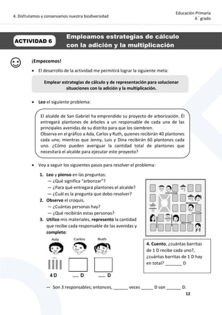 4. Disfrutamos y conservamos nuestra biodiversidad
12
Educación Primaria
4.°
grado
¡Empecemos!
 El desarrollo de la actividad me permitirá lograr la siguiente meta:
 Leo el siguiente problema:
 Voy a seguir los siguientes pasos para resolver el problema:
1. Leo y pienso en las preguntas:
— ¿Qué significa “arborizar”?
— ¿Para qué entregará plantones el alcalde?
— ¿Cuál es la pregunta que debo resolver?
2. Observo el croquis.
— ¿Cuántas personas hay?
— ¿Qué recibirán estas personas?
3. Utilizo mis materiales, represento la cantidad
que recibe cada responsable de las avenidas y
completo:
— Son 3 responsables; entonces, ______ veces _____ D son ______ D.
Emplear estrategias de cálculo y de representación para solucionar
situaciones con la adición y la multiplicación.
ACTIVIDAD 6
Empleamos estrategias de cálculo
con la adición y la multiplicación
El alcalde de San Gabriel ha emprendido su proyecto de arborización. Él
entregará plantones de árboles a un responsable de cada una de las
principales avenidas de su distrito para que los siembren.
Observa en el gráfico a Ada, Carlos y Ruth, quienes recibirán 40 plantones
cada uno; mientras que Jenny, Luis y Dina recibirán 60 plantones cada
uno. ¿Cómo pueden averiguar la cantidad total de plantones que
necesitará el alcalde para ejecutar este proyecto?
1. 4. Cuento, ¿cuántas barritas
de 1 D recibe cada uno?,
¿cuántas barritas de 1 D hay
en total? _______ D
 