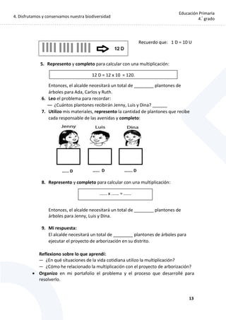 4. Disfrutamos y conservamos nuestra biodiversidad
13
Educación Primaria
4.°
grado
Recuerdo que: 1 D = 10 U
5. Represento y completo para calcular con una multiplicación:
Entonces, el alcalde necesitará un total de ________ plantones de
árboles para Ada, Carlos y Ruth.
6. Leo el problema para recordar:
— ¿Cuántos plantones recibirán Jenny, Luis y Dina? ______
7. Utilizo mis materiales, represento la cantidad de plantones que recibe
cada responsable de las avenidas y completo:
8. Represento y completo para calcular con una multiplicación:
Entonces, el alcalde necesitará un total de ________ plantones de
árboles para Jenny, Luis y Dina.
9. Mi respuesta:
El alcalde necesitará un total de ________ plantones de árboles para
ejecutar el proyecto de arborización en su distrito.
Reflexiono sobre lo que aprendí:
— ¿En qué situaciones de la vida cotidiana utilizo la multiplicación?
— ¿Cómo he relacionado la multiplicación con el proyecto de arborización?
 Organizo en mi portafolio el problema y el proceso que desarrollé para
resolverlo.
12 D = 12 x 10 = 120.
...... x ...... = ......
…... D ….... D…... D
 