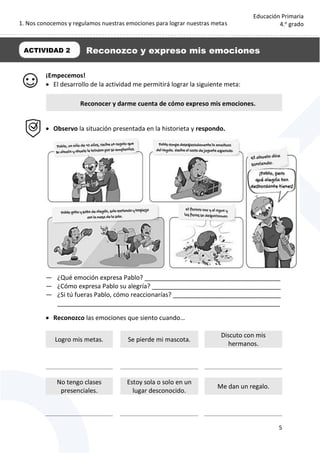 1. Nos conocemos y regulamos nuestras emociones para lograr nuestras metas
5
Educación Primaria
4.o
grado
¡Empecemos!
 El desarrollo de la actividad me permitirá lograr la siguiente meta:
 Observo la situación presentada en la historieta y respondo.
— ¿Qué emoción expresa Pablo? _______________________________________
— ¿Cómo expresa Pablo su alegría? _____________________________________
— ¿Si tú fueras Pablo, cómo reaccionarías? _______________________________
________________________________________________________________
 Reconozco las emociones que siento cuando…
Logro mis metas. Se pierde mi mascota.
Discuto con mis
hermanos.
No tengo clases
presenciales.
Estoy sola o solo en un
lugar desconocido.
Me dan un regalo.
Reconocer y darme cuenta de cómo expreso mis emociones.
ACTIVIDAD 2 Reconozco y expreso mis emociones
 