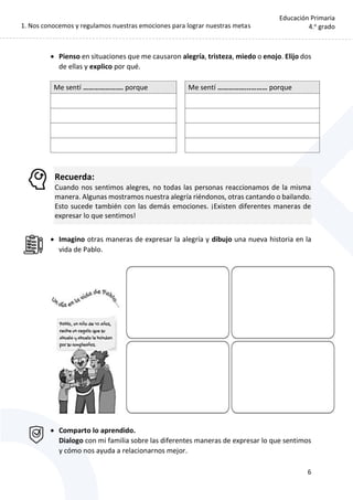 1. Nos conocemos y regulamos nuestras emociones para lograr nuestras metas
6
Educación Primaria
4.o
grado
 Pienso en situaciones que me causaron alegría, tristeza, miedo o enojo. Elijo dos
de ellas y explico por qué.
Me sentí …………………. porque Me sentí ……………...……… porque
Recuerda:
Cuando nos sentimos alegres, no todas las personas reaccionamos de la misma
manera. Algunas mostramos nuestra alegría riéndonos, otras cantando o bailando.
Esto sucede también con las demás emociones. ¡Existen diferentes maneras de
expresar lo que sentimos!
 Imagino otras maneras de expresar la alegría y dibujo una nueva historia en la
vida de Pablo.
 Comparto lo aprendido.
Dialogo con mi familia sobre las diferentes maneras de expresar lo que sentimos
y cómo nos ayuda a relacionarnos mejor.
 