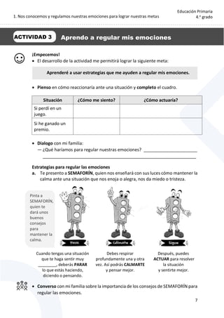 1. Nos conocemos y regulamos nuestras emociones para lograr nuestras metas
7
Educación Primaria
4.o
grado
¡Empecemos!
 El desarrollo de la actividad me permitirá lograr la siguiente meta:
 Pienso en cómo reaccionaría ante una situación y completo el cuadro.
Situación ¿Cómo me siento? ¿Cómo actuaría?
Si perdí en un
juego.
Si he ganado un
premio.
 Dialogo con mi familia:
— ¿Qué haríamos para regular nuestras emociones? ______________________
_______________________________________________________________
Estrategias para regular las emociones
a. Te presento a SEMAFORÍN, quien nos enseñará con sus luces cómo mantener la
calma ante una situación que nos enoja o alegra, nos da miedo o tristeza.
Cuando tengas una situación
que te haga sentir muy
________, deberás PARAR
lo que estás haciendo,
diciendo o pensando.
Debes respirar
profundamente una y otra
vez. Así podrás CALMARTE
y pensar mejor.
Después, puedes
ACTUAR para resolver
la situación
y sentirte mejor.
 Converso con mi familia sobre la importancia de los consejos de SEMAFORÍN para
regular las emociones.
Aprenderé a usar estrategias que me ayuden a regular mis emociones.
ACTIVIDAD 3 Aprendo a regular mis emociones
Pinta a
SEMAFORÍN,
quien te
dará unos
buenos
consejos
para
mantener la
calma.
 