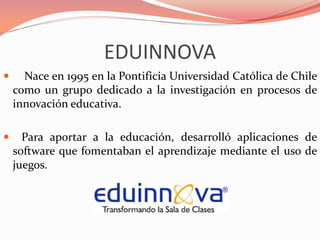 EDUINNOVA
 Nace en 1995 en la Pontificia Universidad Católica de Chile
como un grupo dedicado a la investigación en procesos de
innovación educativa.
 Para aportar a la educación, desarrolló aplicaciones de
software que fomentaban el aprendizaje mediante el uso de
juegos.
 