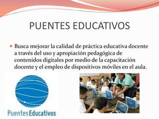PUENTES EDUCATIVOS
 Busca mejorar la calidad de práctica educativa docente
a través del uso y apropiación pedagógica de
contenidos digitales por medio de la capacitación
docente y el empleo de dispositivos móviles en el aula.
 