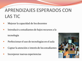 APRENDIZAJES ESPERADOS CON
LAS TIC
 Mejorar la capacidad de los docentes
 Introducir a estudiantes de bajos recursos a la
tecnología
 Perfeccionar el uso de tecnologías en el aula
 Captar la atención e interés de los estudiantes
 Incorporar nuevas experiencias
 
