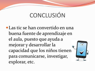 CONCLUSIÓN
Las tic se han convertido en una
buena fuente de aprendizaje en
el aula, puesto que ayuda a
mejorar y desarrollar la
capacidad que los niños tienen
para comunicarse, investigar,
explorar, etc.
 