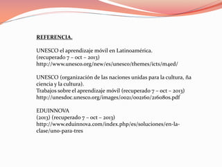 REFERENCIA.
UNESCO el aprendizaje móvil en Latinoamérica.
(recuperado 7 – oct – 2013)
http://www.unesco.org/new/es/unesco/themes/icts/m4ed/
UNESCO (organización de las naciones unidas para la cultura, ña
ciencia y la cultura).
Trabajos sobre el aprendizaje móvil (recuperado 7 – oct – 2013)
http://unesdoc.unesco.org/images/0021/002160/216080s.pdf
EDUINNOVA
(2013) (recuperado 7 – oct – 2013)
http://www.eduinnova.com/index.php/es/soluciones/en-la-
clase/uno-para-tres
 