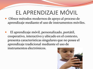 EL APRENDIZAJE MÓVIL
 Ofrece métodos modernos de apoyo al proceso de
aprendizaje mediante el uso de instrumentos móviles.
 El aprendizaje móvil, personalizado, portátil,
cooperativo, interactivo y ubicado en el contexto,
presenta características singulares que no posee el
aprendizaje tradicional mediante el uso de
instrumentos electrónicos.
 