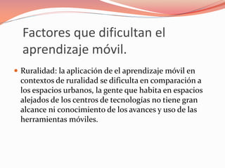 Factores que dificultan el
aprendizaje móvil.
 Ruralidad: la aplicación de el aprendizaje móvil en
contextos de ruralidad se dificulta en comparación a
los espacios urbanos, la gente que habita en espacios
alejados de los centros de tecnologías no tiene gran
alcance ni conocimiento de los avances y uso de las
herramientas móviles.
 