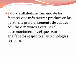 Falta de alfabetización: uno de los
factores que más merma produce en las
personas, preferentemente de edades
adultas o mayores a esta, es el
desconocimiento y el que sean
analfabetos respecto a las tecnologías
actuales.
 