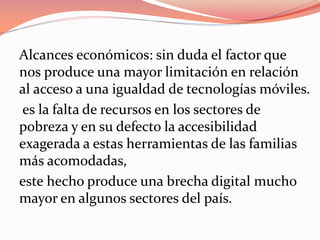 Alcances económicos: sin duda el factor que
nos produce una mayor limitación en relación
al acceso a una igualdad de tecnologías móviles.
es la falta de recursos en los sectores de
pobreza y en su defecto la accesibilidad
exagerada a estas herramientas de las familias
más acomodadas,
este hecho produce una brecha digital mucho
mayor en algunos sectores del país.
 