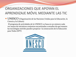 ORGANIZACIONES QUE APOYAN EL
APRENDIZAJE MÓVIL MEDIANTE LAS TIC
 UNESCO (Organización de las Naciones Unidas para la Educación, la
Ciencia y la Cultura)
El programa de actividades de la UNESCO, se basa en un número cada
vez mayor de iniciativas conjuntas encaminadas a estudiar de qué manera
las tecnologías móviles pueden propiciar la consecución de la Educación
para Todos (EPT)
 