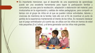  Es importante mencionar, que el desarrollo de una experiencia de aprendizaje
puede ser una excelente herramienta para lograr la participación familiar y
comunitaria, ya sea para la recolección, adaptación o elaboración del material; para
involucrarlos en la organización y salidas de visitas pedagógicas; para compartir un
tiempo con el grupo de niños en el que se pueden indicar actividades, labores y
vivencias de miembros de la familia; todo ello con el fin de incentivar al punto de
partida de la experiencia manteniendo el interés de los niños. Es necesario destacar
que el juego centralizador y/o cuento eje, se utiliza con los niños en tramos de edad
más pequeñas (0 a 2 años), y el tema generador con los niños más grandes.
 