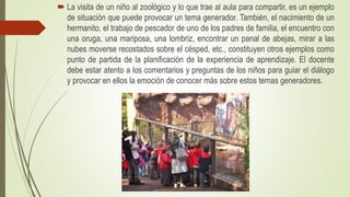  La visita de un niño al zoológico y lo que trae al aula para compartir, es un ejemplo
de situación que puede provocar un tema generador. También, el nacimiento de un
hermanito, el trabajo de pescador de uno de los padres de familia, el encuentro con
una oruga, una mariposa, una lombriz, encontrar un panal de abejas, mirar a las
nubes moverse recostados sobre el césped, etc., constituyen otros ejemplos como
punto de partida de la planificación de la experiencia de aprendizaje. El docente
debe estar atento a los comentarios y preguntas de los niños para guiar el diálogo
y provocar en ellos la emoción de conocer más sobre estos temas generadores.
 
