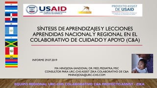 SÍNTESIS DE APRENDIZAJESY LECCIONES
APRENDIDAS NACIONALY REGIONAL EN EL
COLABORATIVO DE CUIDADOY APOYO (C&A)
INFORME 29.07.2019
MA HINOJOSA-SANDOVAL DR. MED, PEDIATRA, MSC
CONSULTOR PARA URC-CHS ASSIST ZIKA COLABORATIVO DE C&A
MHINOJOSA@URC-CHS.COM
 