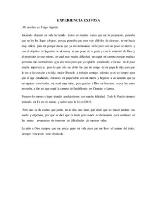 EXPERIENCIA EXITOSA
Mi nombre es: Hugo Agustín
Iniciando durante mi vida he tenido éxitos en muchas metas que me he propuesto, pensaba
que no los iba llegar a lograr, porque pensaba que eran muy difíciles de alcanzar, se me hacía
muy difícil, para mí porque decía que ya era demasiado tarde pero con un poco de interés y
con el objetivo de lograrlos se alcanzan, si uno pone de su parte y con la voluntad de Dios y
el propósito de uno mismo, en cual tuve mucha dificultad en seguir mi carrera porque muchas
personas me contradecían q ya era tarde para que yo siguiera estudiando e incluso no le puse
mucha importancia, pero lo que más me dolió fue que un amigo de mi papa le dijo para que
le vas a dar estudio a tu hijo, mejor llévatelo a trabajar contigo, además ya no es tiempo para
que el siga estudiando, entonces mi papa hablo con mi mama y llegaron a un acuerdo que ya
no siguiera estudiando, me sentí muy triste, pero gracias a Dios mi hermana mayor los entro
en razón, y fue así que seguí la carrera de Bachillerato en Ciencias y Letras.
Pasaron los meses y logre triunfar graduándome con mucha felicidad. Todo lo Puedo siempre
teniendo mi Fe en mí mismo y sobre todo la Fe en DIOS
Pero uno se da cuenta que jamás en la vida uno tiene que decir que no puede realizar sus
sueño y objetivos, por que se dice que es tarde pero nunca es demasiado para continuar en
las metas propuestas sin importar las dificultades de nuestras vidas.
Le pido a Dios siempre que me ayude guiar mi vida para que me lleve al camino del éxito,
siempre venciendo todo obstáculo
 