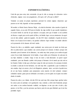 EXPERIENCIA ÉXITOSA
Cada día que pasa estoy más convencida de que la vida se encarga de colocarnos varios
obstáculos, algunas veces nos preguntamos ¿Por qué a mí? ¿Por qué es difícil?
Teniendo en cuenta mi propia experiencia personal les contare algunas situaciones que
pasaron en mi vida, logrando un buen aprendizaje.
Mi nombre es María Enecia Barreno Mejía, a la edad de diecisiete años cursaba el grado de
segundo básico, en ese año 2010 para mi familia fue algo terrible lo que sucedió dejándonos
el corazón herido la cual fue de que mataron a mi papá, sentí que el mundo se me acababa
sin fuerzas a seguir pero con la ayuda de Dios y mi familia logre con ese entusiasmo de seguir
con mi vida culminé grado de segundo , En año 2011 inicie estudiando el grado de tercero
básico con el apoyo de mi mamá y sus grandes esfuerzos logre terminar mi estudio saliendo
en la promoción de la clausura del nivel medio.
Pasaron los días y yo anhelaba seguir estudiando una carrera pero mi mamá me decía que
ella no podía darme a que estudiara una carrera porque no le alcanza el dinero porque solo
alcanzaba para el sustento de los alimentos, me sentía muy triste porque ya no estaba mi papá
como él era el pilar fundamental de la familia, el que velaba por el bienestar de cada uno de
sus hijos dándoles e estudio. Llego el mes de enero y toda ilusionada en querer seguir
estudiando, pero una llamada cambio todo porque el hermano de mi mamá que aún está en
los Estados Unidos le dijo que se iba hacer cargo de velar por nosotros él se propuso de darle
es estudio a cada uno de mis hermanos, me sentí muy feliz y agradecida y que sí continuaría
mis estudios elegí mi carrera y fue la de Magisterio primaria, inicie con todo el positivismo
de ser una buena estudiante para prepararme como muestra de nivel primario siempre
echándole muchas ganas para no defraudar a mi mamá y a mi tío quién era el quien me estaba
dando el estudio.
Pasaron los años y ya a finales del año 2014 me sentí muy feliz porque logre aprobar todos
los cursos para ser participe en la graduación muy contenta y sobre todo bendecida porque
mis sueños se me estaban haciendo realidad, con lágrimas en mis ojos mire al cielo y dije
gracias a ti mi Dios y por las personas que fueron parte de esta gran felicidad que tú me has
permitido lograr.
 