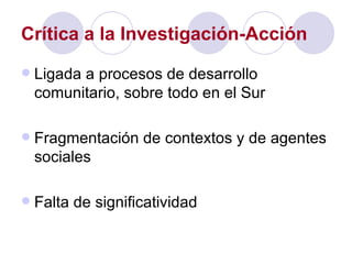 Crítica a la Investigación-Acción Ligada a procesos de desarrollo comunitario, sobre todo en el Sur Fragmentación de contextos y de agentes sociales Falta de significatividad 