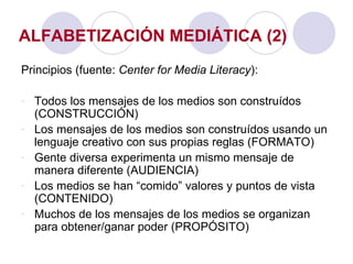 ALFABETIZACIÓN MEDIÁTICA (2) Principios (fuente:  Center for Media Literacy ): Todos los mensajes de los medios son construídos (CONSTRUCCIÓN) Los mensajes de los medios son construídos usando un lenguaje creativo con sus propias reglas (FORMATO) Gente diversa experimenta un mismo mensaje de manera diferente (AUDIENCIA) Los medios se han “comido” valores y puntos de vista (CONTENIDO) Muchos de los mensajes de los medios se organizan para obtener/ganar poder (PROPÓSITO) 