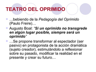 TEATRO DEL OPRIMIDO … bebiendo de la  Pedagogía del Oprimido  (Paulo Freire)… Augusto Boal:  “ Si un oprimido no transgrede en algún lugar posible, siempre será un oprimido ” … Se propone transformar al espectador (ser pasivo) en protagonista de la acción dramática (sujeto creador), estimulándolo a reflexionar sobre su pasado, modificar la realidad en el presente y crear su futuro… 