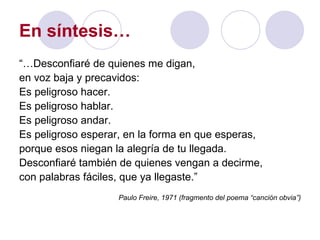 En síntesis… “… Desconfiaré de quienes me digan, en voz baja y precavidos: Es peligroso hacer. Es peligroso hablar. Es peligroso andar. Es peligroso esperar, en la forma en que esperas, porque esos niegan la alegría de tu llegada. Desconfiaré también de quienes vengan a decirme, con palabras fáciles, que ya llegaste.” Paulo Freire, 1971 (fragmento del poema “canción obvia”) 
