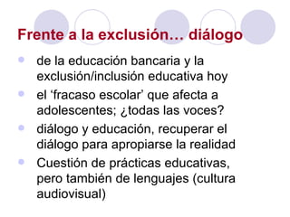 Frente a la exclusión… diálogo de la educación bancaria y la exclusión/inclusión educativa hoy el ‘fracaso escolar’ que afecta a adolescentes; ¿todas las voces? diálogo y educación, recuperar el diálogo para apropiarse la realidad Cuestión de prácticas educativas, pero también de lenguajes (cultura audiovisual) 