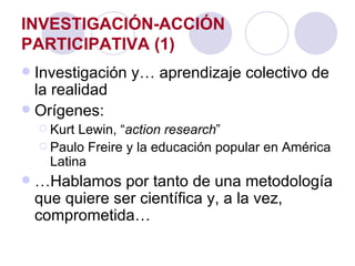 INVESTIGACIÓN-ACCIÓN PARTICIPATIVA (1) Investigación y… aprendizaje colectivo de la realidad Orígenes:  Kurt Lewin, “ action research ” Paulo Freire y la educación popular en América Latina … Hablamos por tanto de una metodología que quiere ser científica y, a la vez, comprometida… 