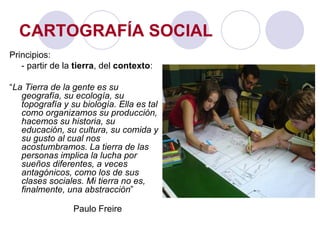 CARTOGRAFÍA SOCIAL Principios: - partir de la  tierra , del  contexto : “ La Tierra de la gente es su geografía, su ecología, su topografía y su biología. Ella es tal como organizamos su producción, hacemos su historia, su educación, su cultura, su comida y su gusto al cual nos acostumbramos. La tierra de las personas implica la lucha por sueños diferentes, a veces antagónicos, como los de sus clases sociales. Mi tierra no es, finalmente, una abstracción ” Paulo Freire 
