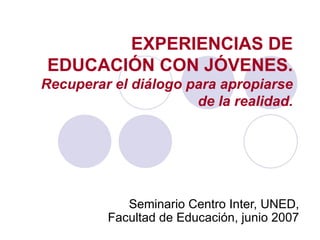 EXPERIENCIAS DE EDUCACIÓN CON JÓVENES. Recuperar el diálogo para apropiarse de la realidad. Seminario Centro Inter, UNED, Facultad de Educación, junio 2007 