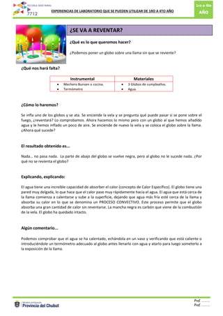 1ro a 4to
AÑO: EXPERIENCIAS DE LABORATORIO QUE SE PUEDEN UTILIZAR DE 1RO A 4TO AÑO
Prof. …….
Prof. …….9
¿SE VA A REVENTAR?
¿Qué es lo que queremos hacer?
¿Podemos poner un globo sobre una llama sin que se reviente?
¿Qué nos hará falta?
Instrumental Materiales
 Mechero Bunsen o cocina.
 Termómetro
 3 Globos de cumpleaños.
 Agua.
¿Cómo lo haremos?
Se infla uno de los globos y se ata. Se enciende la vela y se pregunta qué puede pasar si se pone sobre el
fuego, ¿reventará? Lo comprobamos. Ahora hacemos lo mismo pero con un globo al que hemos añadido
agua y le hemos inflado un poco de aire. Se enciende de nuevo la vela y se coloca el globo sobre la llama.
¿Ahora qué sucede?
El resultado obtenido es...
Nada… no pasa nada. La parte de abajo del globo se vuelve negra, pero al globo no le sucede nada. ¿Por
qué no se revienta el globo?
Explicando, explicando:
El agua tiene una increíble capacidad de absorber el calor (concepto de Calor Específico). El globo tiene una
pared muy delgada, lo que hace que el calor pase muy rápidamente hacia el agua. El agua que está cerca de
la llama comienza a calentarse y sube a la superficie, dejando que agua más fría esté cerca de la llama y
absorba su calor en lo que se denomina un PROCESO CONVECTIVO. Este proceso permite que el globo
absorba una gran cantidad de calor sin reventarse. La mancha negra es carbón que viene de la combustión
de la vela. El globo ha quedado intacto.
Algún comentario...
Podemos comprobar que el agua se ha calentado, echándola en un vaso y verificando que está caliente o
introduciéndole un termómetro adecuado al globo antes llenarlo con agua y atarlo para luego someterlo a
la exposición de la llama.
 